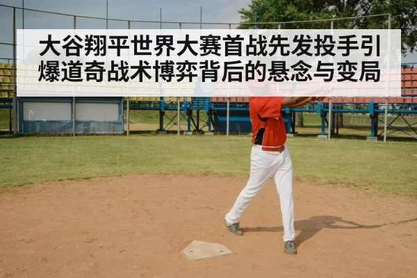 大谷翔平世界大赛首战先发投手引爆道奇战术博弈背后的悬念与变局