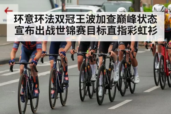 环意环法双冠王波加查巅峰状态宣布出战世锦赛目标直指彩虹衫