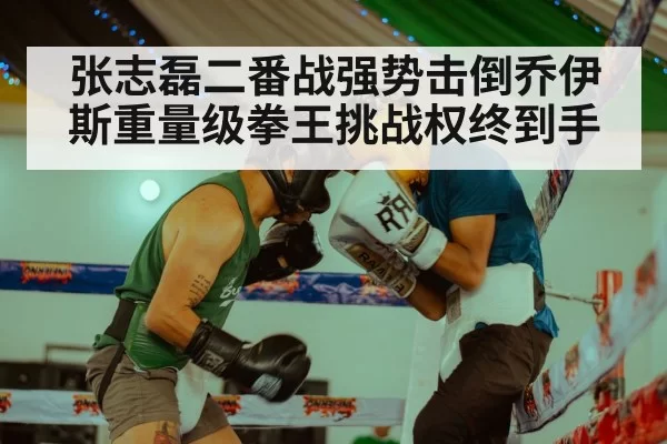 张志磊二番战强势击倒乔伊斯重量级拳王挑战权终到手