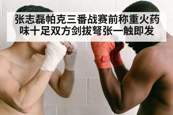 张志磊帕克三番战赛前称重火药味十足双方剑拔弩张一触即发