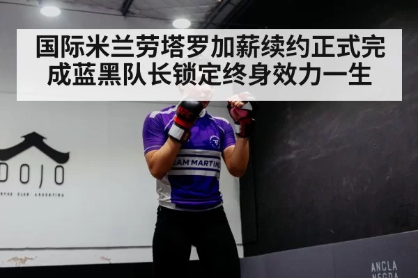国际米兰劳塔罗加薪续约正式完成蓝黑队长锁定终身效力一生